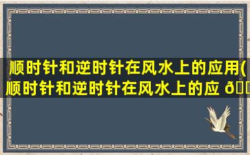 顺时针和逆时针在风水上的应用(顺时针和逆时针在风水上的应 💮 用有哪些)